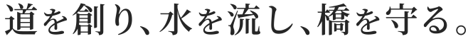 道を創り、水を流し、橋を守る。